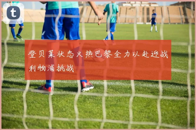 登贝莱状态火热巴黎全力以赴迎战利物浦挑战