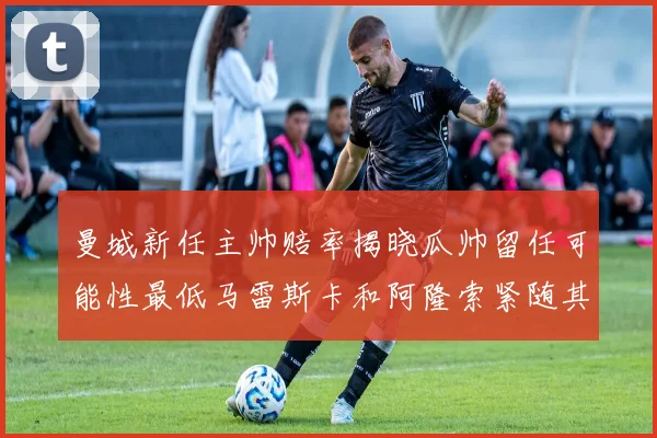 曼城新任主帅赔率揭晓瓜帅留任可能性最低马雷斯卡和阿隆索紧随其后
