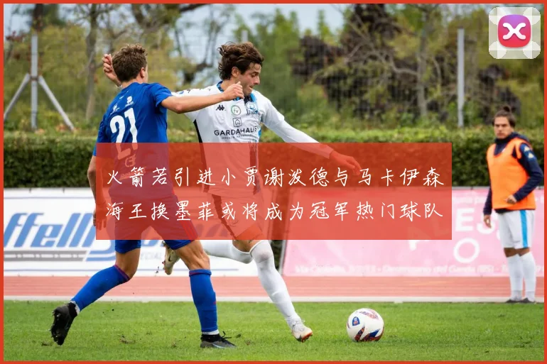 火箭若引进小贾谢泼德与马卡伊森海王换墨菲或将成为冠军热门球队