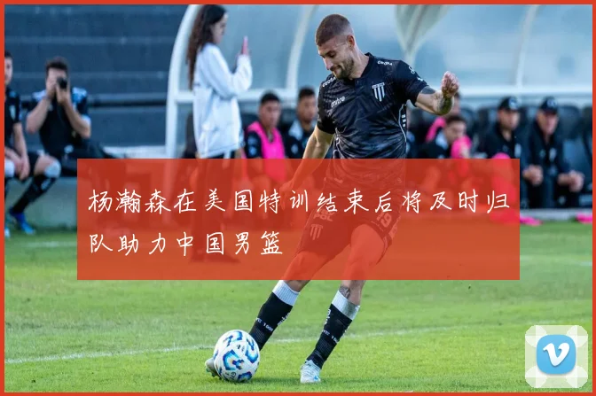 杨瀚森在美国特训结束后将及时归队助力中国男篮