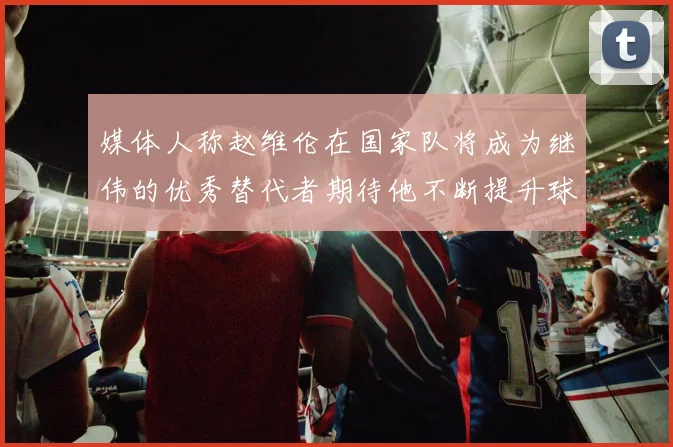 媒体人称赵维伦在国家队将成为继伟的优秀替代者期待他不断提升球技