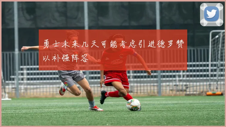 勇士未来几天可能考虑引进德罗赞以补强阵容