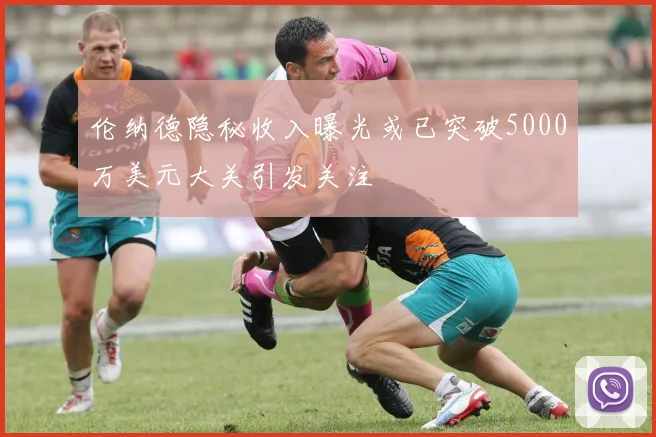 伦纳德隐秘收入曝光或已突破5000万美元大关引发关注