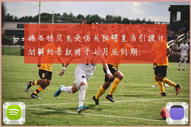 施洛特贝克受伤或阻碍皇马引援计划解约条款将于七月底到期