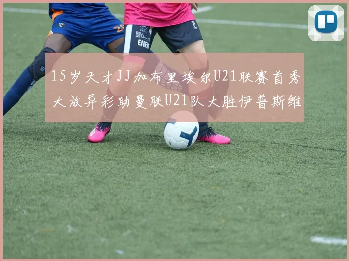 15岁天才JJ加布里埃尔U21联赛首秀大放异彩助曼联U21队大胜伊普斯维奇