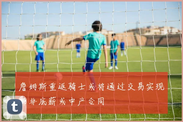 詹姆斯重返骑士或将通过交易实现而非底薪或中产合同