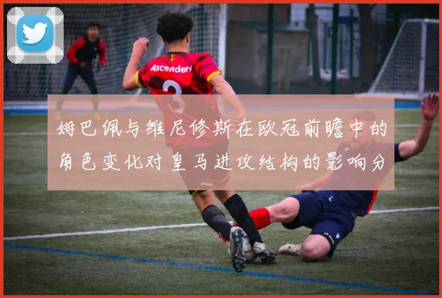 姆巴佩与维尼修斯在欧冠前瞻中的角色变化对皇马进攻结构的影响分析