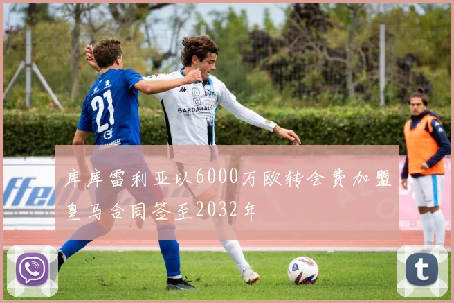 库库雷利亚以6000万欧转会费加盟皇马合同签至2032年