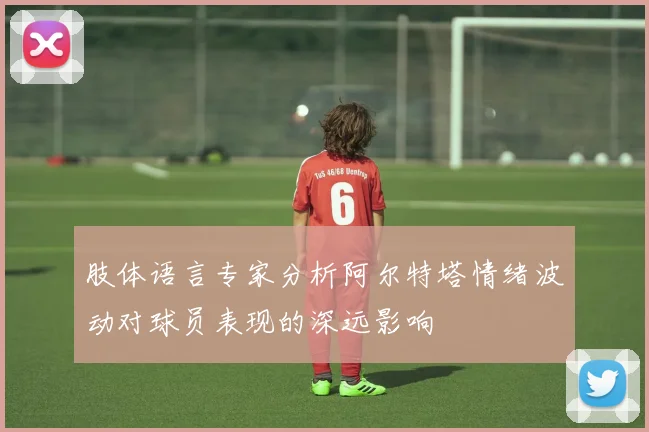 肢体语言专家分析阿尔特塔情绪波动对球员表现的深远影响