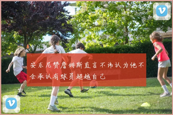 安东尼赞詹姆斯直言不讳认为他不会承认有球员超越自己