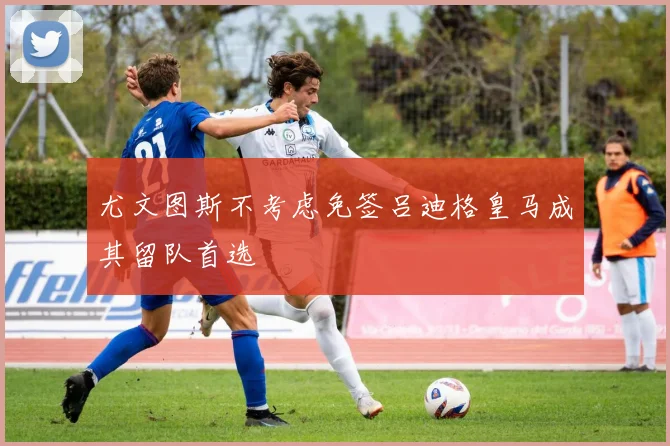尤文图斯不考虑免签吕迪格皇马成其留队首选