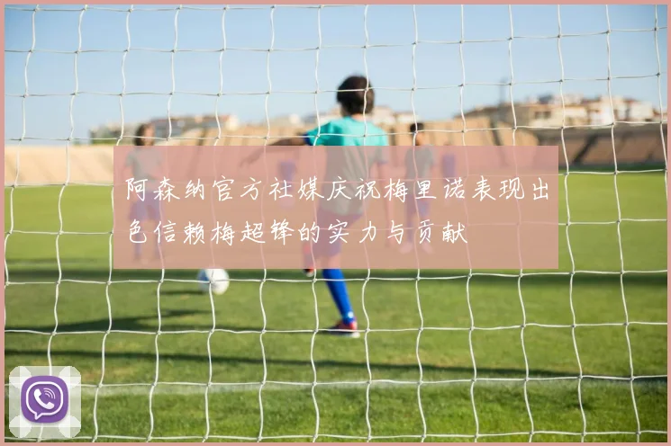 阿森纳官方社媒庆祝梅里诺表现出色信赖梅超锋的实力与贡献