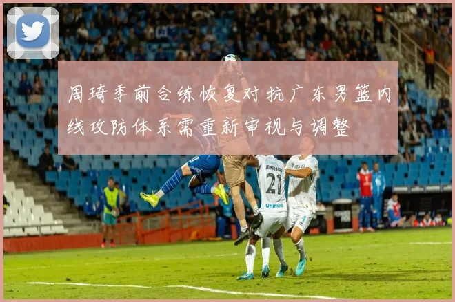 周琦季前合练恢复对抗广东男篮内线攻防体系需重新审视与调整