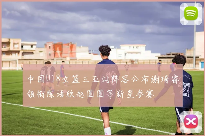 中国U18女篮三亚站阵容公布谢琦睿领衔陈语欣赵圆圆等新星参赛
