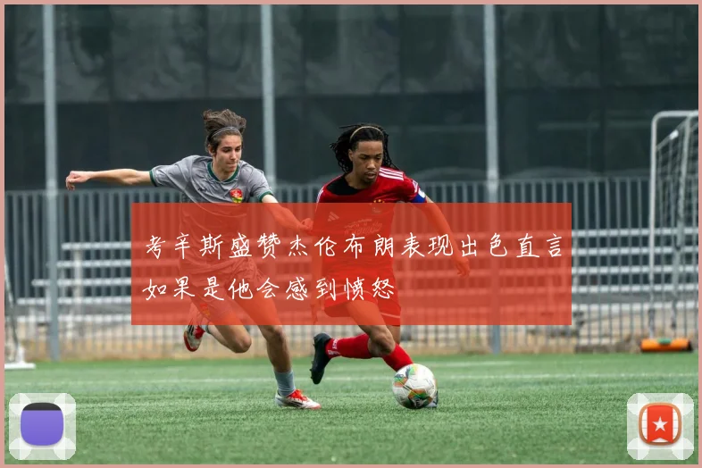 考辛斯盛赞杰伦布朗表现出色直言如果是他会感到愤怒
