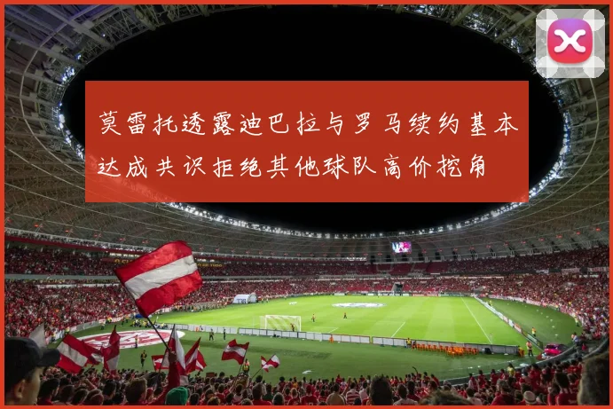 莫雷托透露迪巴拉与罗马续约基本达成共识拒绝其他球队高价挖角
