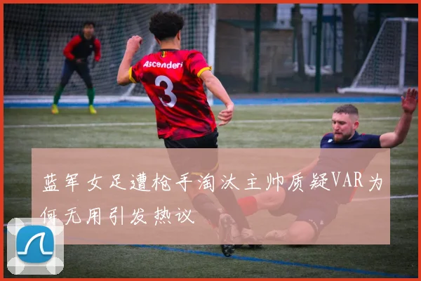 蓝军女足遭枪手淘汰主帅质疑VAR为何无用引发热议