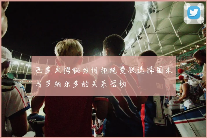 西多夫揭秘为何拒绝曼联选择国米与罗纳尔多的关系密切
