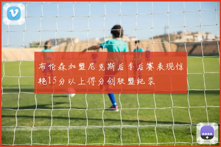 布伦森加盟尼克斯后季后赛表现惊艳15分以上得分创联盟纪录