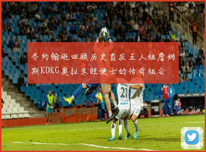 乔约翰逊回顾历史首发五人组詹姆斯KDKG奥拉朱旺便士的传奇组合