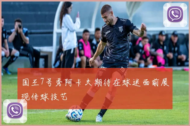国王7号秀阿卡夫期待在球迷面前展现传球技艺