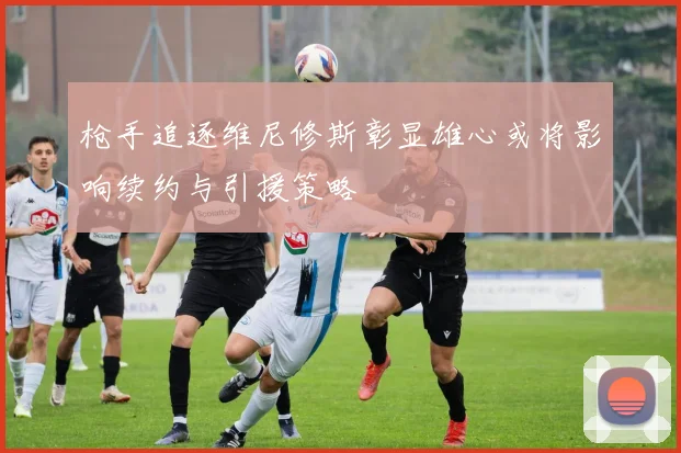 枪手追逐维尼修斯彰显雄心或将影响续约与引援策略