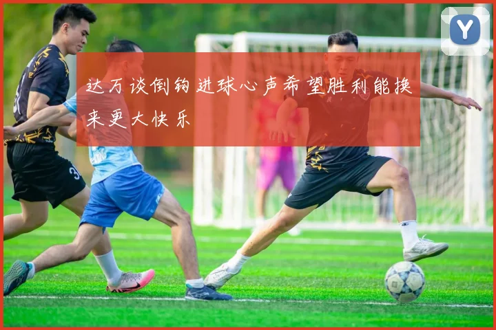 达万谈倒钩进球心声希望胜利能换来更大快乐