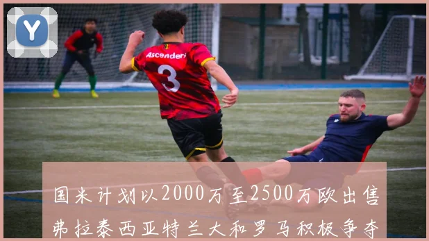 国米计划以2000万至2500万欧出售弗拉泰西亚特兰大和罗马积极争夺