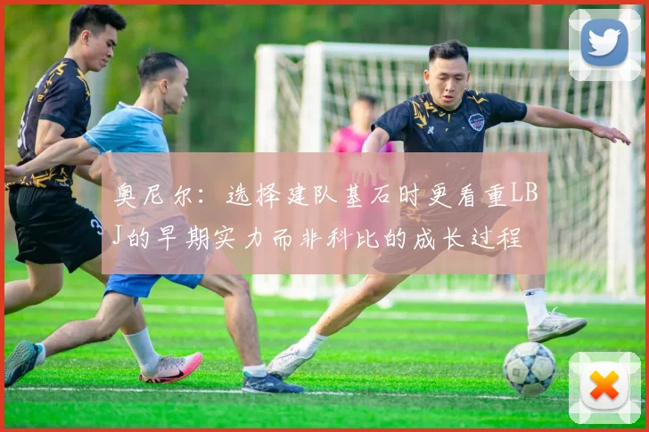 奥尼尔：选择建队基石时更看重LBJ的早期实力而非科比的成长过程