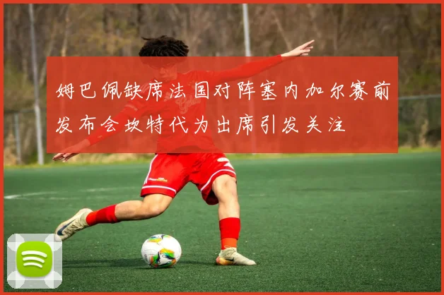 姆巴佩缺席法国对阵塞内加尔赛前发布会坎特代为出席引发关注