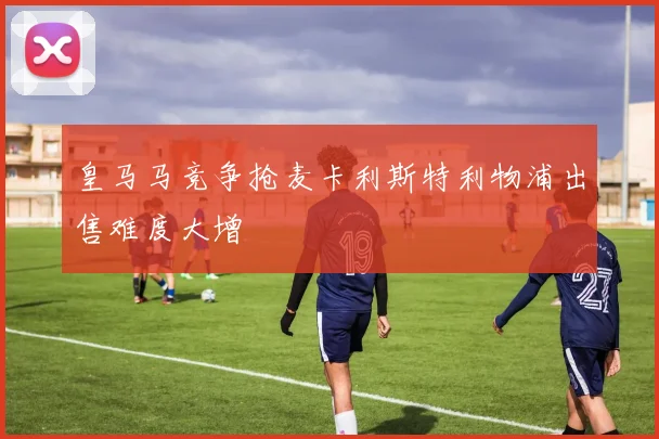 皇马马竞争抢麦卡利斯特利物浦出售难度大增