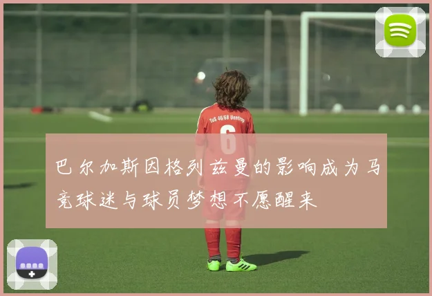 巴尔加斯因格列兹曼的影响成为马竞球迷与球员梦想不愿醒来