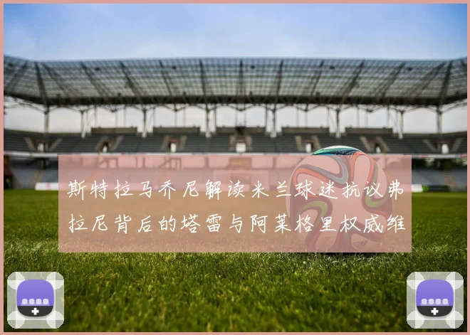 斯特拉马乔尼解读米兰球迷抗议弗拉尼背后的塔雷与阿莱格里权威维护