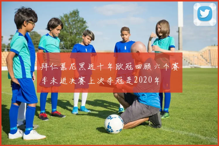 拜仁慕尼黑近十年欧冠回顾六个赛季未进决赛上次夺冠是2020年