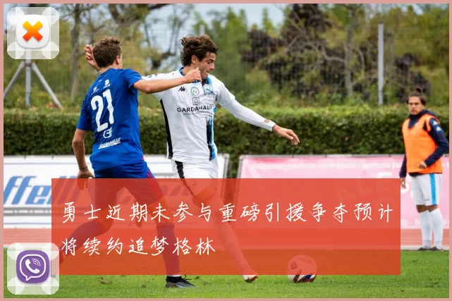 勇士近期未参与重磅引援争夺预计将续约追梦格林